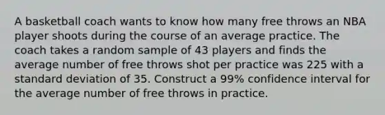 A basketball coach wants to know how many free throws an NBA player shoots during the course of an average practice. The coach takes a random sample of 43 players and finds the average number of free throws shot per practice was 225 with a standard deviation of 35. Construct a 99% confidence interval for the average number of free throws in practice.