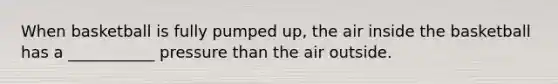 When basketball is fully pumped up, the air inside the basketball has a ___________ pressure than the air outside.