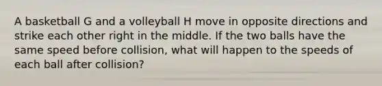 A basketball G and a volleyball H move in opposite directions and strike each other right in the middle. If the two balls have the same speed before collision, what will happen to the speeds of each ball after collision?