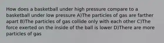 How does a basketball under high pressure compare to a basketball under low pressure A)The particles of gas are farther apart B)The particles of gas collide only with each other C)The force exerted on the inside of the ball is lower D)There are more particles of gas