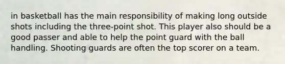 in basketball has the main responsibility of making long outside shots including the three-point shot. This player also should be a good passer and able to help the point guard with the ball handling. Shooting guards are often the top scorer on a team.