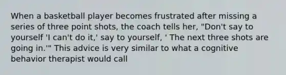 When a basketball player becomes frustrated after missing a series of three point shots, the coach tells her, "Don't say to yourself 'I can't do it,' say to yourself, ' The next three shots are going in.'" This advice is very similar to what a cognitive behavior therapist would call