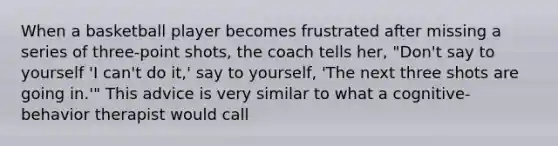 When a basketball player becomes frustrated after missing a series of three-point shots, the coach tells her, "Don't say to yourself 'I can't do it,' say to yourself, 'The next three shots are going in.'" This advice is very similar to what a cognitive-behavior therapist would call