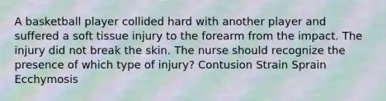 A basketball player collided hard with another player and suffered a soft tissue injury to the forearm from the impact. The injury did not break the skin. The nurse should recognize the presence of which type of injury? Contusion Strain Sprain Ecchymosis