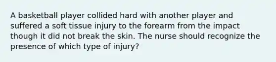 A basketball player collided hard with another player and suffered a soft tissue injury to the forearm from the impact though it did not break the skin. The nurse should recognize the presence of which type of injury?