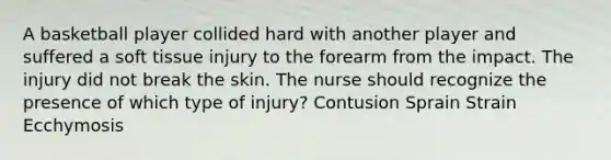 A basketball player collided hard with another player and suffered a soft tissue injury to the forearm from the impact. The injury did not break the skin. The nurse should recognize the presence of which type of injury? Contusion Sprain Strain Ecchymosis