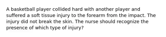 A basketball player collided hard with another player and suffered a soft tissue injury to the forearm from the impact. The injury did not break the skin. The nurse should recognize the presence of which type of injury?