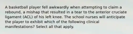 A basketball player fell awkwardly when attempting to claim a rebound, a mishap that resulted in a tear to the anterior cruciate ligament (ACL) of his left knee. The school nurses will anticipate the player to exhibit which of the following clinical manifestations? Select all that apply.