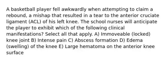 A basketball player fell awkwardly when attempting to claim a rebound, a mishap that resulted in a tear to the anterior cruciate ligament (ACL) of his left knee. The school nurses will anticipate the player to exhibit which of the following clinical manifestations? Select all that apply. A) Immoveable (locked) knee joint B) Intense pain C) Abscess formation D) Edema (swelling) of the knee E) Large hematoma on the anterior knee surface