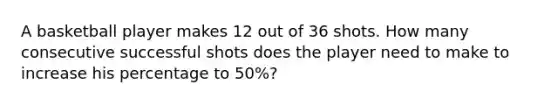 A basketball player makes 12 out of 36 shots. How many consecutive successful shots does the player need to make to increase his percentage to 50%?