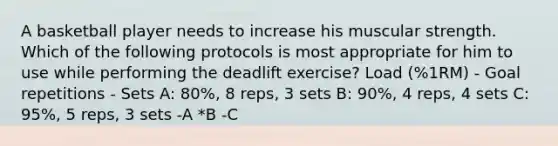 A basketball player needs to increase his muscular strength. Which of the following protocols is most appropriate for him to use while performing the deadlift exercise? Load (%1RM) - Goal repetitions - Sets A: 80%, 8 reps, 3 sets B: 90%, 4 reps, 4 sets C: 95%, 5 reps, 3 sets -A *B -C