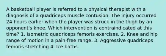 A basketball player is referred to a physical therapist with a diagnosis of a quadriceps muscle contusion. The injury occurred 24 hours earlier when the player was struck in the thigh by an opponent's knee. Which intervention is contraindicated at this time? 1. Isometric quadriceps femoris exercises. 2. Knee and hip range of motion in a pain-free range. 3. Aggressive quadriceps femoris stretching 4. Ice baths.