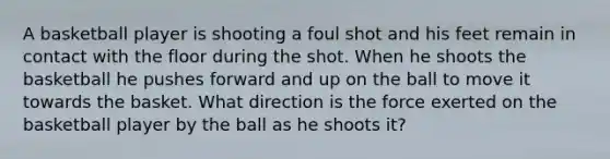 A basketball player is shooting a foul shot and his feet remain in contact with the floor during the shot. When he shoots the basketball he pushes forward and up on the ball to move it towards the basket. What direction is the force exerted on the basketball player by the ball as he shoots it?