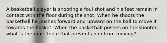 A basketball player is shooting a foul shot and his feet remain in contact with the floor during the shot. When he shoots the basketball he pushes forward and upward on the ball to move it towards the basket. When the basketball pushes on the shooter, what is the main force that prevents him from moving?