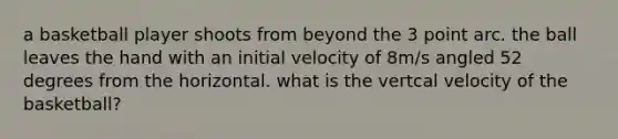 a basketball player shoots from beyond the 3 point arc. the ball leaves the hand with an initial velocity of 8m/s angled 52 degrees from the horizontal. what is the vertcal velocity of the basketball?