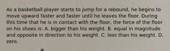 As a basketball player starts to jump for a rebound, he begins to move upward faster and faster until he leaves the floor. During this time that he is in contact with the floor, the force of the floor on his shoes is: A. bigger than his weight. B. equal in magnitude and opposite in direction to his weight. C. less than his weight. D. zero.