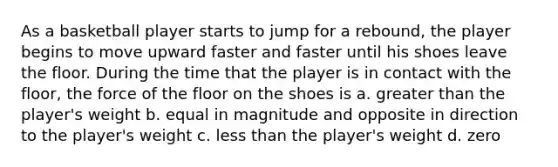 As a basketball player starts to jump for a rebound, the player begins to move upward faster and faster until his shoes leave the floor. During the time that the player is in contact with the floor, the force of the floor on the shoes is a. greater than the player's weight b. equal in magnitude and opposite in direction to the player's weight c. less than the player's weight d. zero