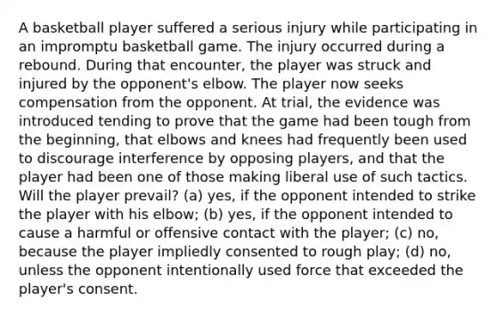 A basketball player suffered a serious injury while participating in an impromptu basketball game. The injury occurred during a rebound. During that encounter, the player was struck and injured by the opponent's elbow. The player now seeks compensation from the opponent. At trial, the evidence was introduced tending to prove that the game had been tough from the beginning, that elbows and knees had frequently been used to discourage interference by opposing players, and that the player had been one of those making liberal use of such tactics. Will the player prevail? (a) yes, if the opponent intended to strike the player with his elbow; (b) yes, if the opponent intended to cause a harmful or offensive contact with the player; (c) no, because the player impliedly consented to rough play; (d) no, unless the opponent intentionally used force that exceeded the player's consent.