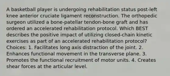 A basketball player is undergoing rehabilitation status post-left knee anterior cruciate ligament reconstruction. The orthopedic surgeon utilized a bone-patellar tendon-bone graft and has ordered an accelerated rehabilitation protocol. Which BEST describes the positive impact of utilizing closed-chain kinetic exercises as part of an accelerated rehabilitation protocol? Choices: 1. Facilitates long axis distraction of the joint. 2. Enhances functional movement in the transverse plane. 3. Promotes the functional recruitment of motor units. 4. Creates shear forces at the articular level.