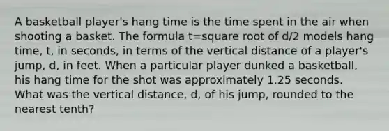 A basketball​ player's hang time is the time spent in the air when shooting a basket. The formula t=square root of d/2 models hang​ time, t, in​ seconds, in terms of the vertical distance of a​ player's jump,​ d, in feet. When a particular player dunked a​ basketball, his hang time for the shot was approximately 1.25 seconds. What was the vertical​ distance, d, of his​ jump, rounded to the nearest​ tenth?