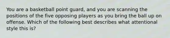 You are a basketball point guard, and you are scanning the positions of the five opposing players as you bring the ball up on offense. Which of the following best describes what attentional style this is?