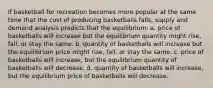 If basketball for recreation becomes more popular at the same time that the cost of producing basketballs falls, supply and demand analysis predicts that the equilibrium: a. price of basketballs will increase but the equilibrium quantity might rise, fall, or stay the same. b. quantity of basketballs will increase but the equilibrium price might rise, fall, or stay the same. c. price of basketballs will increase, but the equilibrium quantity of basketballs will decrease. d. quantity of basketballs will increase, but the equilibrium price of basketballs will decrease.