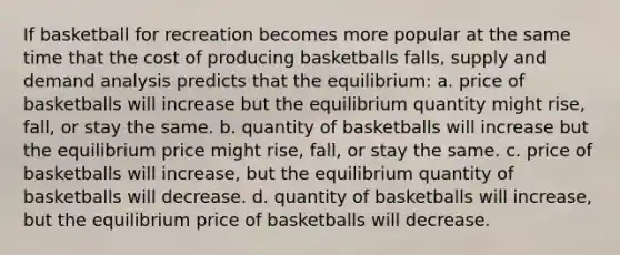 If basketball for recreation becomes more popular at the same time that the cost of producing basketballs falls, supply and demand analysis predicts that the equilibrium: a. price of basketballs will increase but the equilibrium quantity might rise, fall, or stay the same. b. quantity of basketballs will increase but the equilibrium price might rise, fall, or stay the same. c. price of basketballs will increase, but the equilibrium quantity of basketballs will decrease. d. quantity of basketballs will increase, but the equilibrium price of basketballs will decrease.