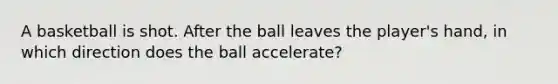 A basketball is shot. After the ball leaves the player's hand, in which direction does the ball accelerate?