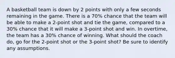 A basketball team is down by 2 points with only a few seconds remaining in the game. There is a 70​% chance that the team will be able to make a​ 2-point shot and tie the​ game, compared to a 30​% chance that it will make a​ 3-point shot and win. In​ overtime, the team has a 30​% chance of winning. What should the coach​ do, go for the​ 2-point shot or the​ 3-point shot? Be sure to identify any assumptions.