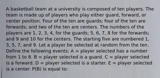 A basketball team at a university is composed of ten players. The team is made up of players who play either guard, forward, or center position. Four of the ten are guards; four of the ten are forwards; and two of the ten are centers. The numbers of the players are 1, 2, 3, 4, for the guards; 5, 6, 7, 8 for the forwards; and 9 and 10 for the centers. The starting five are numbered 1, 3, 5, 7, and 9. Let a player be selected at random from the ten. Define the following events: A = player selected has a number from 1 to 8. B = player selected is a guard. C = player selected is a forward. D = player selected is a starter. E = player selected is a center. P(B) is equal to: