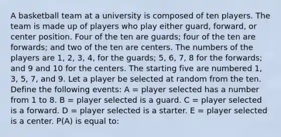 A basketball team at a university is composed of ten players. The team is made up of players who play either guard, forward, or center position. Four of the ten are guards; four of the ten are forwards; and two of the ten are centers. The numbers of the players are 1, 2, 3, 4, for the guards; 5, 6, 7, 8 for the forwards; and 9 and 10 for the centers. The starting five are numbered 1, 3, 5, 7, and 9. Let a player be selected at random from the ten. Define the following events: A = player selected has a number from 1 to 8. B = player selected is a guard. C = player selected is a forward. D = player selected is a starter. E = player selected is a center. P(A) is equal to: