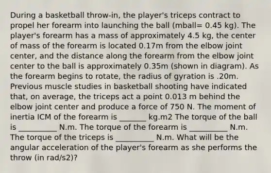 During a basketball throw-in, the player's triceps contract to propel her forearm into launching the ball (mball= 0.45 kg). The player's forearm has a mass of approximately 4.5 kg, the center of mass of the forearm is located 0.17m from the elbow joint center, and the distance along the forearm from the elbow joint center to the ball is approximately 0.35m (shown in diagram). As the forearm begins to rotate, the radius of gyration is .20m. Previous muscle studies in basketball shooting have indicated that, on average, the triceps act a point 0.013 m behind the elbow joint center and produce a force of 750 N. The moment of inertia ICM of the forearm is _______ kg.m2 The torque of the ball is __________ N.m. The torque of the forearm is __________ N.m. The torque of the triceps is __________ N.m. What will be the angular acceleration of the player's forearm as she performs the throw (in rad/s2)?