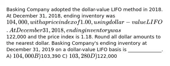 Basking Company adopted the dollar-value LIFO method in 2018. At December 31, 2018, ending inventory was 104,000, with a price index of 1.00, using dollar-value LIFO. At December 31, 2018, ending inventory was122,000 and the price index is 1.18. Round all dollar amounts to the nearest dollar. Basking Company's ending inventory at December 31, 2019 on a dollar-value LIFO basis is ______________. A) 104,000 B)103,390 C) 103,280 D)122,000