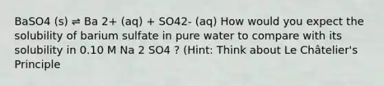 BaSO4 (s) ⇌ Ba 2+ (aq) + SO42- (aq) How would you expect the solubility of barium sulfate in pure water to compare with its solubility in 0.10 M Na 2 SO4 ? (Hint: Think about Le Châtelier's Principle