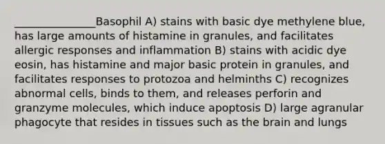 _______________Basophil A) stains with basic dye methylene blue, has large amounts of histamine in granules, and facilitates allergic responses and inflammation B) stains with acidic dye eosin, has histamine and major basic protein in granules, and facilitates responses to protozoa and helminths C) recognizes abnormal cells, binds to them, and releases perforin and granzyme molecules, which induce apoptosis D) large agranular phagocyte that resides in tissues such as the brain and lungs