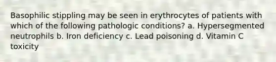 Basophilic stippling may be seen in erythrocytes of patients with which of the following pathologic conditions? a. Hypersegmented neutrophils b. Iron deficiency c. Lead poisoning d. Vitamin C toxicity