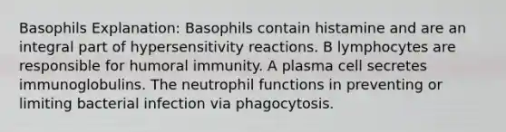 Basophils Explanation: Basophils contain histamine and are an integral part of hypersensitivity reactions. B lymphocytes are responsible for humoral immunity. A plasma cell secretes immunoglobulins. The neutrophil functions in preventing or limiting bacterial infection via phagocytosis.