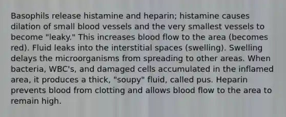 Basophils release histamine and heparin; histamine causes dilation of small blood vessels and the very smallest vessels to become "leaky." This increases blood flow to the area (becomes red). Fluid leaks into the interstitial spaces (swelling). Swelling delays the microorganisms from spreading to other areas. When bacteria, WBC's, and damaged cells accumulated in the inflamed area, it produces a thick, "soupy" fluid, called pus. Heparin prevents blood from clotting and allows blood flow to the area to remain high.