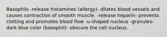 Basophils -release histamines (allergy)- dilates blood vessels and causes contraction of smooth muscle. -release heparin- prevents clotting and promotes blood flow -u-shaped nucleus -granules- dark blue color (basophil)- obscure the cell nucleus.