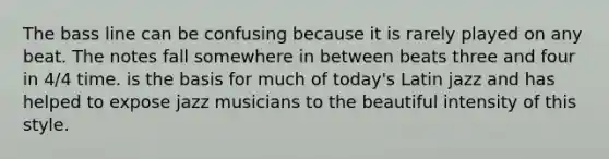 The bass line can be confusing because it is rarely played on any beat. The notes fall somewhere in between beats three and four in 4/4 time. is the basis for much of today's Latin jazz and has helped to expose jazz musicians to the beautiful intensity of this style.