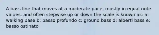 A bass line that moves at a moderate pace, mostly in equal note values, and often stepwise up or down the scale is known as: a: walking base b: basso profundo c: ground bass d: alberti bass e: basso ostinato