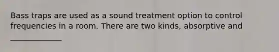 Bass traps are used as a sound treatment option to control frequencies in a room. There are two kinds, absorptive and _____________