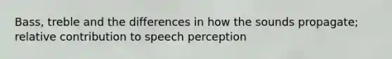 Bass, treble and the differences in how the sounds propagate; relative contribution to speech perception