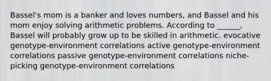 Bassel's mom is a banker and loves numbers, and Bassel and his mom enjoy solving arithmetic problems. According to ______, Bassel will probably grow up to be skilled in arithmetic. evocative genotype-environment correlations active genotype-environment correlations passive genotype-environment correlations niche-picking genotype-environment correlations