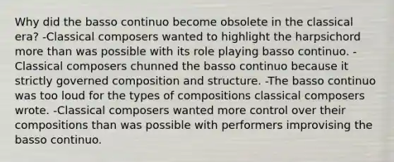 Why did the basso continuo become obsolete in the classical era? -Classical composers wanted to highlight the harpsichord more than was possible with its role playing basso continuo. -Classical composers chunned the basso continuo because it strictly governed composition and structure. -The basso continuo was too loud for the types of compositions classical composers wrote. -Classical composers wanted more control over their compositions than was possible with performers improvising the basso continuo.