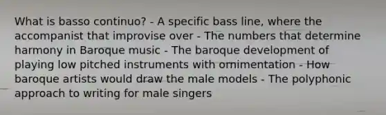 What is basso continuo? - A specific bass line, where the accompanist that improvise over - The numbers that determine harmony in Baroque music - The baroque development of playing low pitched instruments with ornimentation - How baroque artists would draw the male models - The polyphonic approach to writing for male singers