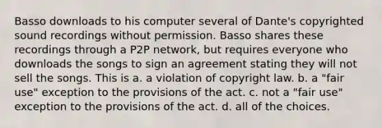 Basso downloads to his computer several of Dante's copyrighted sound recordings without permission. Basso shares these recordings through a P2P network, but requires everyone who downloads the songs to sign an agreement stating they will not sell the songs. This is a. a violation of copyright law. b. a "fair use" exception to the provisions of the act. c. not a "fair use" exception to the provisions of the act. d. all of the choices.