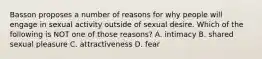 Basson proposes a number of reasons for why people will engage in sexual activity outside of sexual desire. Which of the following is NOT one of those reasons? A. intimacy B. shared sexual pleasure C. attractiveness D. fear