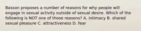 Basson proposes a number of reasons for why people will engage in sexual activity outside of sexual desire. Which of the following is NOT one of those reasons? A. intimacy B. shared sexual pleasure C. attractiveness D. fear