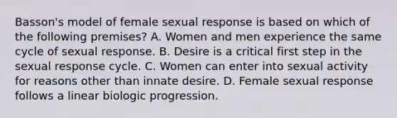 Basson's model of female sexual response is based on which of the following premises? A. Women and men experience the same cycle of sexual response. B. Desire is a critical first step in the sexual response cycle. C. Women can enter into sexual activity for reasons other than innate desire. D. Female sexual response follows a linear biologic progression.